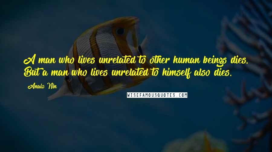 Anais Nin Quotes: A man who lives unrelated to other human beings dies. But a man who lives unrelated to himself also dies.