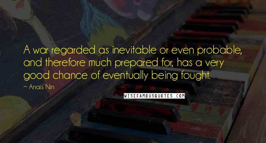 Anais Nin Quotes: A war regarded as inevitable or even probable, and therefore much prepared for, has a very good chance of eventually being fought.