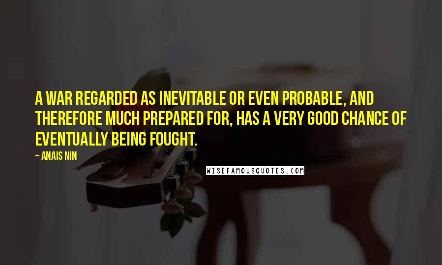 Anais Nin Quotes: A war regarded as inevitable or even probable, and therefore much prepared for, has a very good chance of eventually being fought.