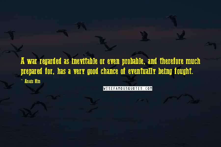 Anais Nin Quotes: A war regarded as inevitable or even probable, and therefore much prepared for, has a very good chance of eventually being fought.