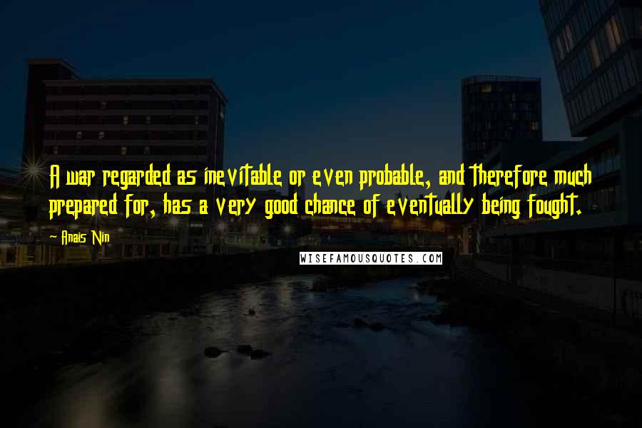 Anais Nin Quotes: A war regarded as inevitable or even probable, and therefore much prepared for, has a very good chance of eventually being fought.