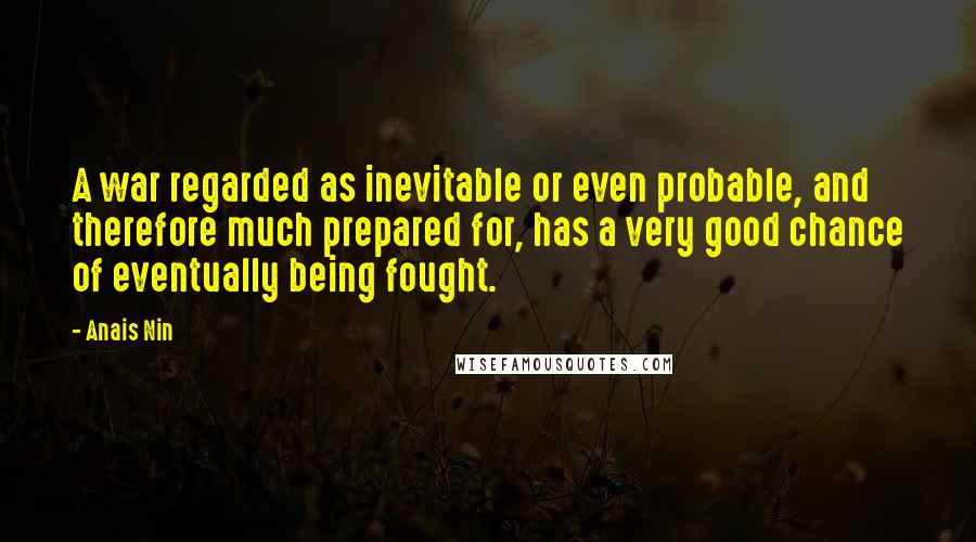 Anais Nin Quotes: A war regarded as inevitable or even probable, and therefore much prepared for, has a very good chance of eventually being fought.