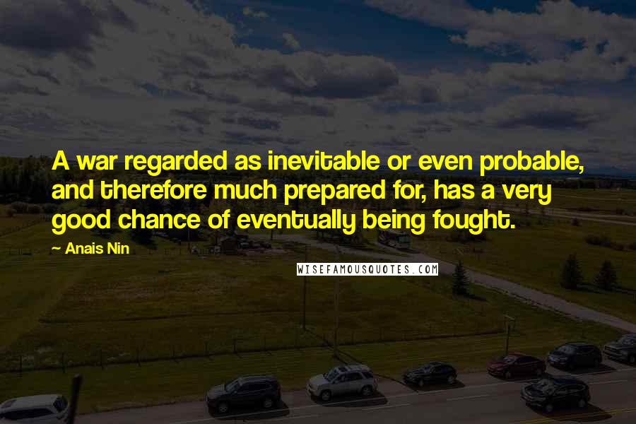 Anais Nin Quotes: A war regarded as inevitable or even probable, and therefore much prepared for, has a very good chance of eventually being fought.