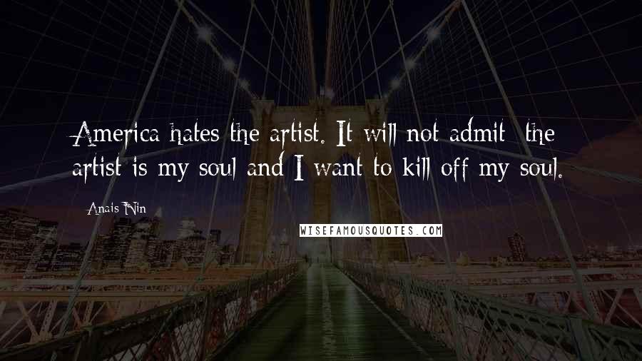 Anais Nin Quotes: America hates the artist. It will not admit: the artist is my soul and I want to kill off my soul.