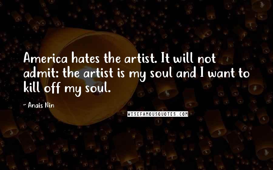 Anais Nin Quotes: America hates the artist. It will not admit: the artist is my soul and I want to kill off my soul.