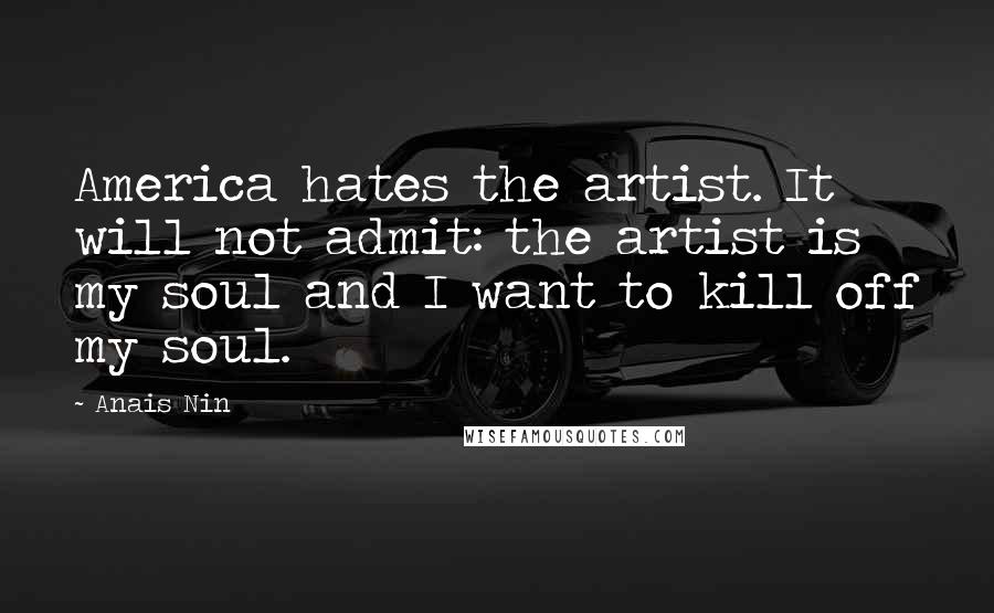 Anais Nin Quotes: America hates the artist. It will not admit: the artist is my soul and I want to kill off my soul.