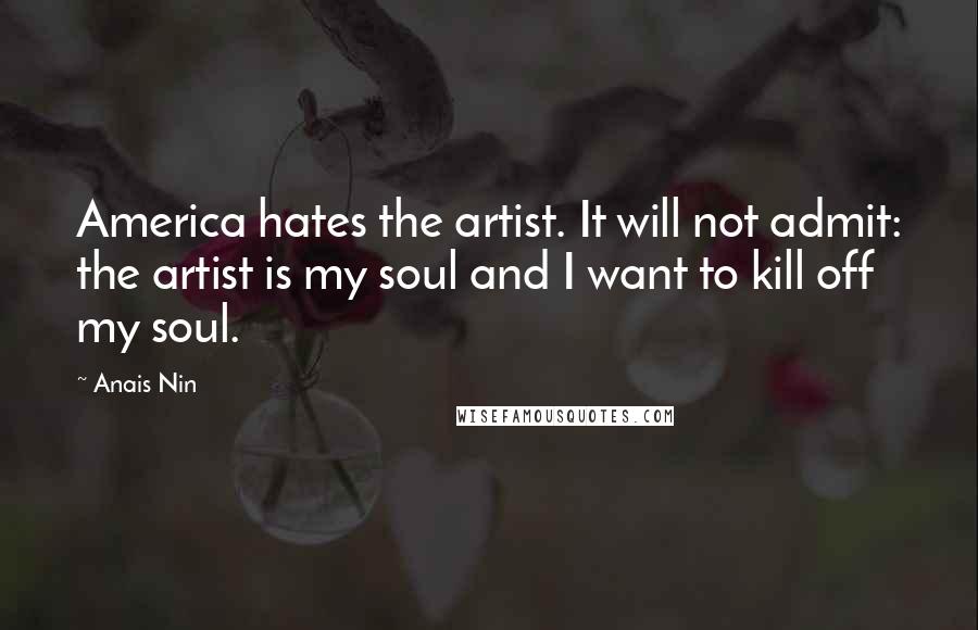 Anais Nin Quotes: America hates the artist. It will not admit: the artist is my soul and I want to kill off my soul.