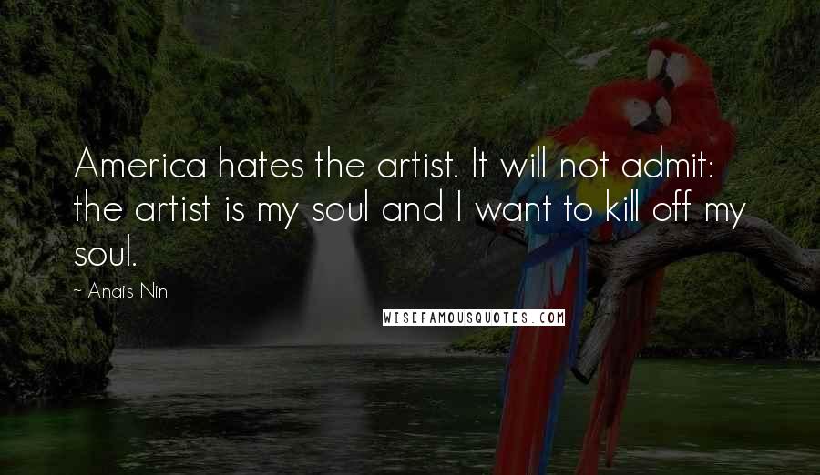 Anais Nin Quotes: America hates the artist. It will not admit: the artist is my soul and I want to kill off my soul.