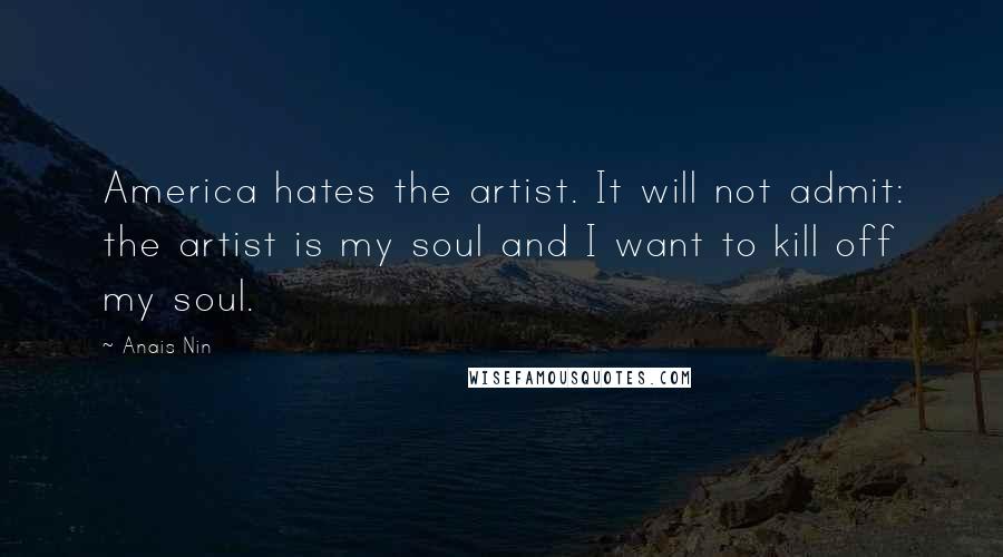 Anais Nin Quotes: America hates the artist. It will not admit: the artist is my soul and I want to kill off my soul.