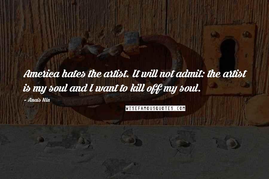 Anais Nin Quotes: America hates the artist. It will not admit: the artist is my soul and I want to kill off my soul.
