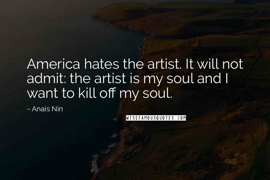 Anais Nin Quotes: America hates the artist. It will not admit: the artist is my soul and I want to kill off my soul.
