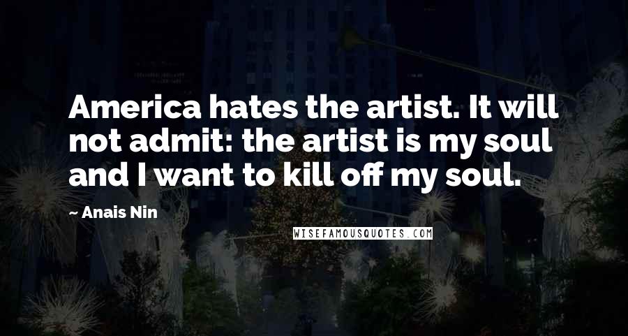 Anais Nin Quotes: America hates the artist. It will not admit: the artist is my soul and I want to kill off my soul.