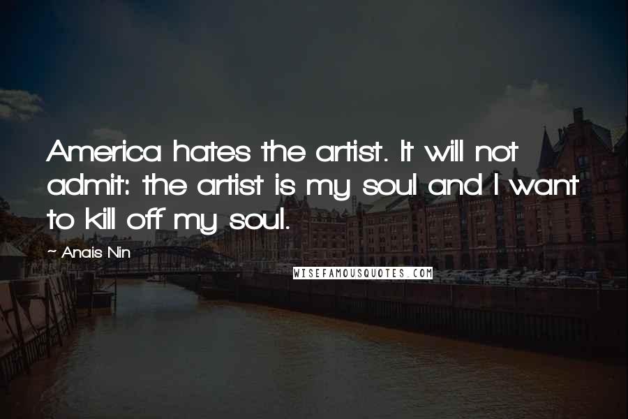 Anais Nin Quotes: America hates the artist. It will not admit: the artist is my soul and I want to kill off my soul.