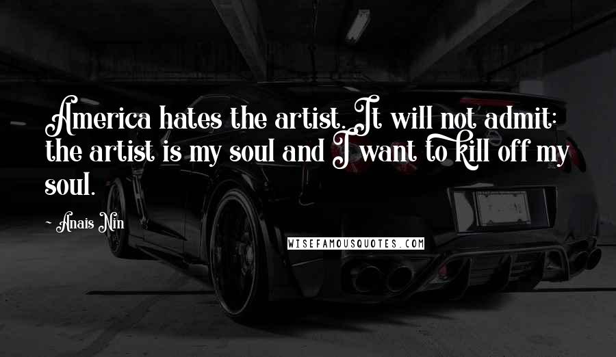 Anais Nin Quotes: America hates the artist. It will not admit: the artist is my soul and I want to kill off my soul.