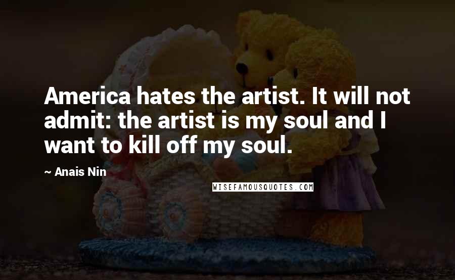 Anais Nin Quotes: America hates the artist. It will not admit: the artist is my soul and I want to kill off my soul.