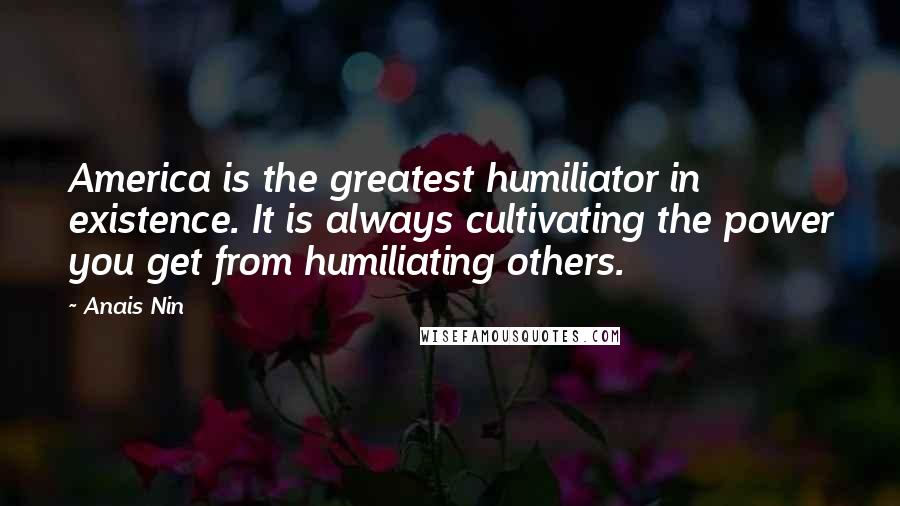 Anais Nin Quotes: America is the greatest humiliator in existence. It is always cultivating the power you get from humiliating others.