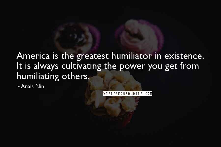 Anais Nin Quotes: America is the greatest humiliator in existence. It is always cultivating the power you get from humiliating others.
