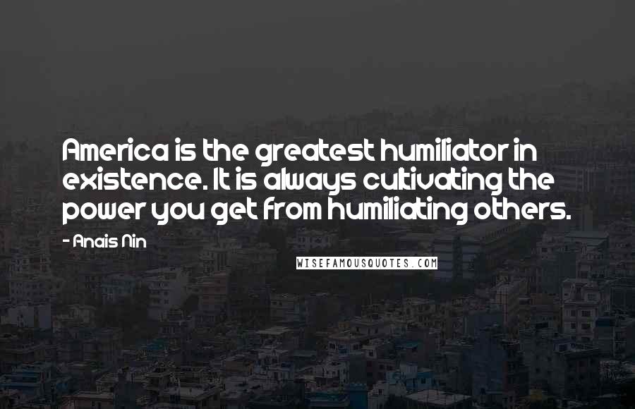 Anais Nin Quotes: America is the greatest humiliator in existence. It is always cultivating the power you get from humiliating others.