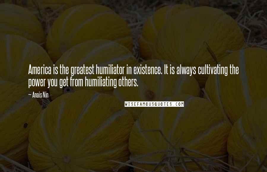 Anais Nin Quotes: America is the greatest humiliator in existence. It is always cultivating the power you get from humiliating others.
