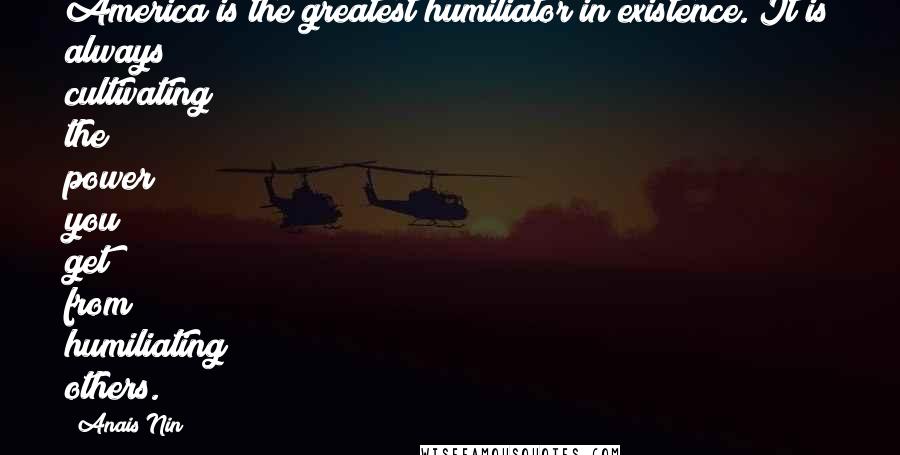 Anais Nin Quotes: America is the greatest humiliator in existence. It is always cultivating the power you get from humiliating others.