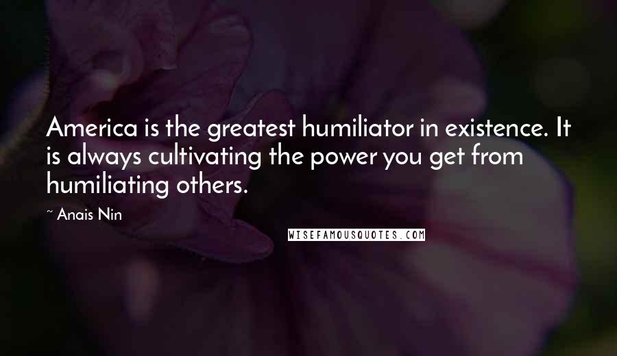 Anais Nin Quotes: America is the greatest humiliator in existence. It is always cultivating the power you get from humiliating others.