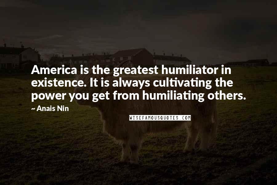 Anais Nin Quotes: America is the greatest humiliator in existence. It is always cultivating the power you get from humiliating others.