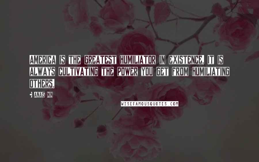 Anais Nin Quotes: America is the greatest humiliator in existence. It is always cultivating the power you get from humiliating others.