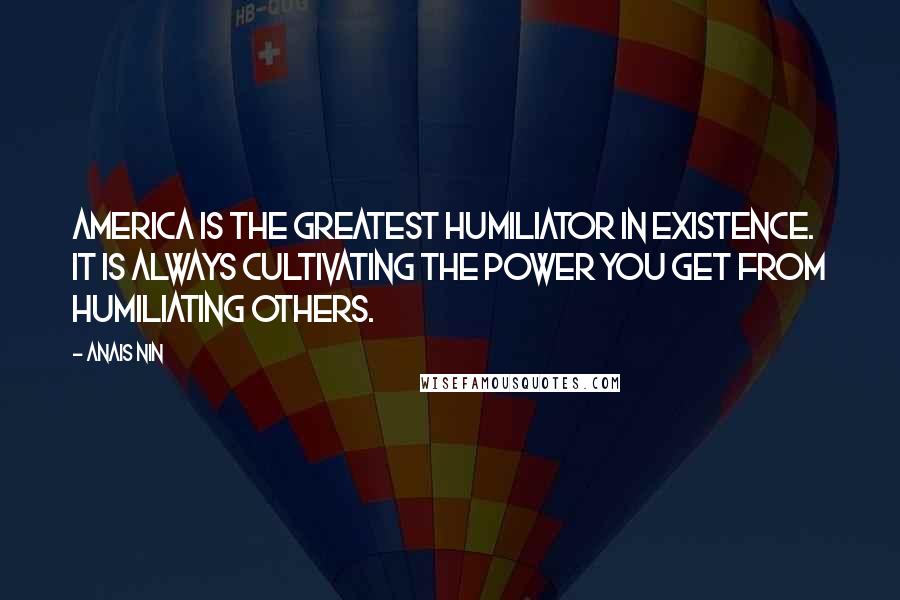 Anais Nin Quotes: America is the greatest humiliator in existence. It is always cultivating the power you get from humiliating others.