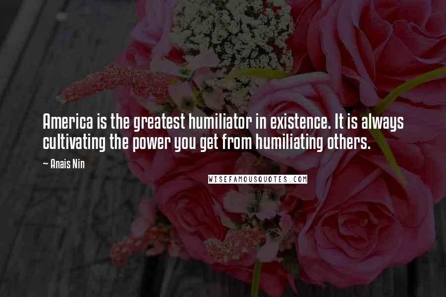 Anais Nin Quotes: America is the greatest humiliator in existence. It is always cultivating the power you get from humiliating others.