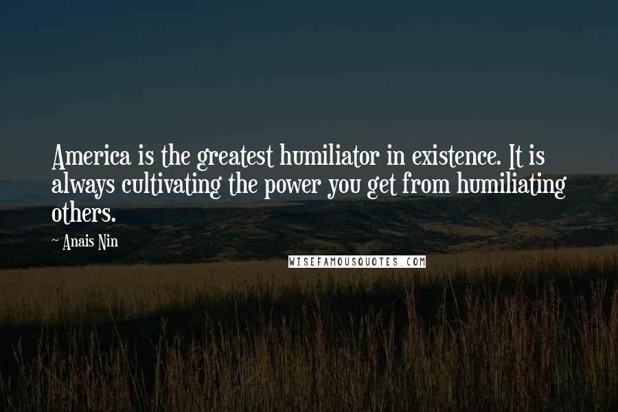 Anais Nin Quotes: America is the greatest humiliator in existence. It is always cultivating the power you get from humiliating others.