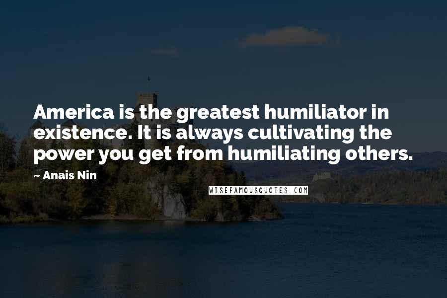 Anais Nin Quotes: America is the greatest humiliator in existence. It is always cultivating the power you get from humiliating others.