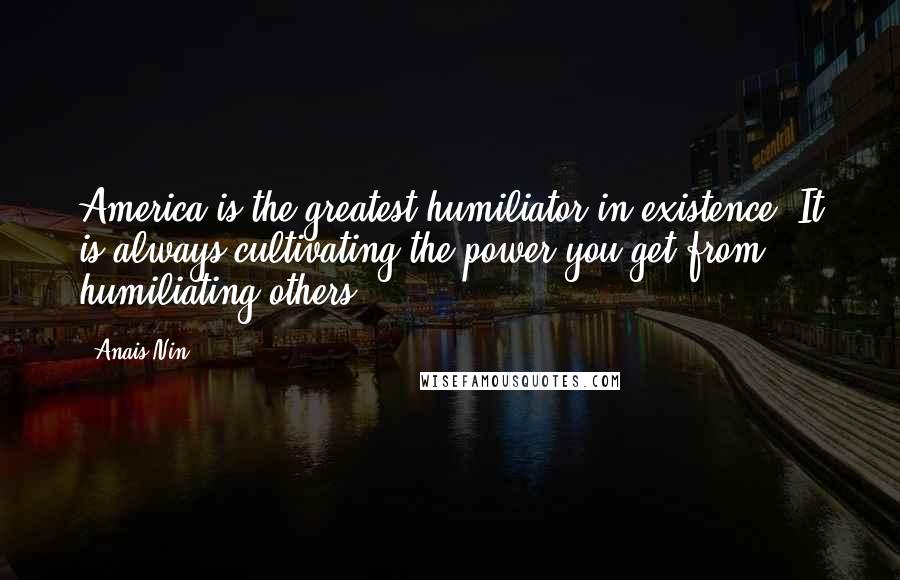Anais Nin Quotes: America is the greatest humiliator in existence. It is always cultivating the power you get from humiliating others.