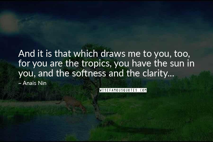 Anais Nin Quotes: And it is that which draws me to you, too, for you are the tropics, you have the sun in you, and the softness and the clarity...