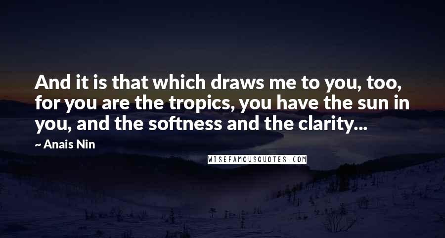 Anais Nin Quotes: And it is that which draws me to you, too, for you are the tropics, you have the sun in you, and the softness and the clarity...