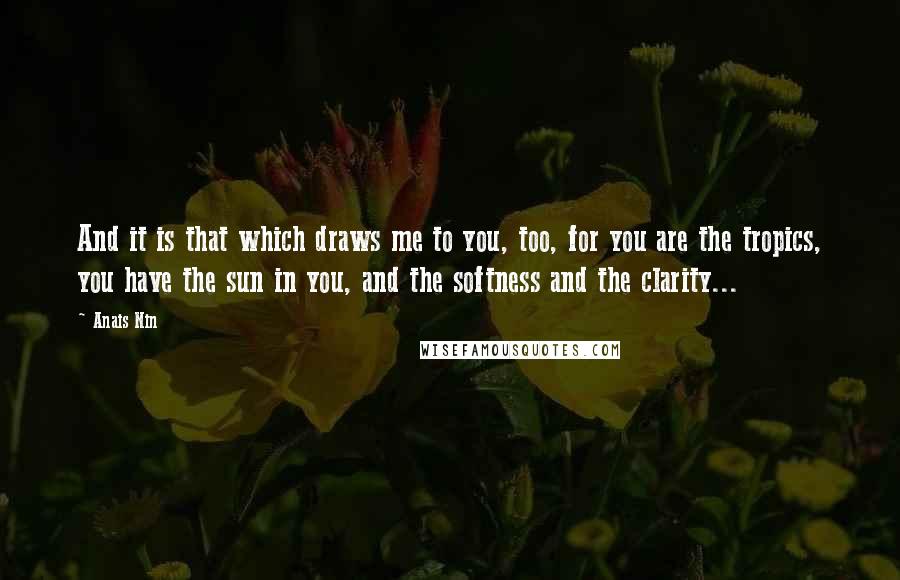 Anais Nin Quotes: And it is that which draws me to you, too, for you are the tropics, you have the sun in you, and the softness and the clarity...