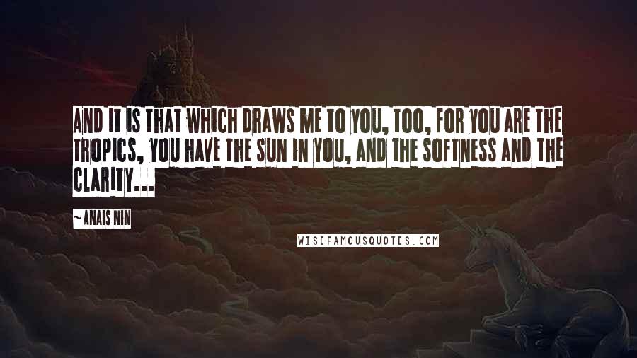 Anais Nin Quotes: And it is that which draws me to you, too, for you are the tropics, you have the sun in you, and the softness and the clarity...