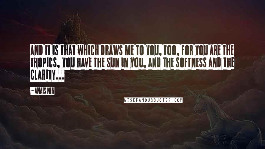 Anais Nin Quotes: And it is that which draws me to you, too, for you are the tropics, you have the sun in you, and the softness and the clarity...