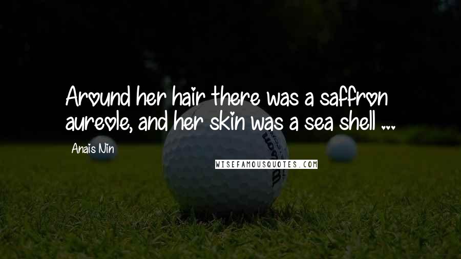 Anais Nin Quotes: Around her hair there was a saffron aureole, and her skin was a sea shell ...