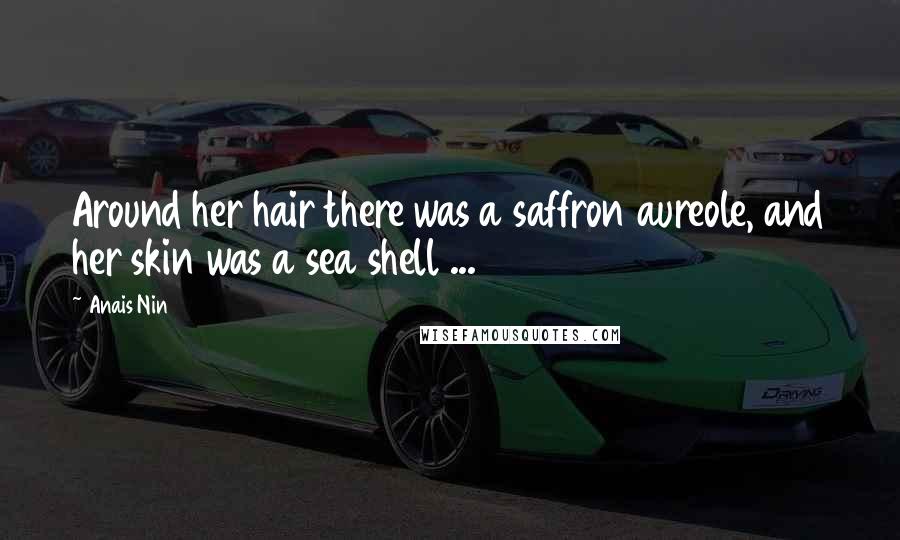 Anais Nin Quotes: Around her hair there was a saffron aureole, and her skin was a sea shell ...