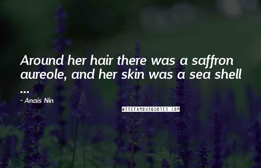 Anais Nin Quotes: Around her hair there was a saffron aureole, and her skin was a sea shell ...