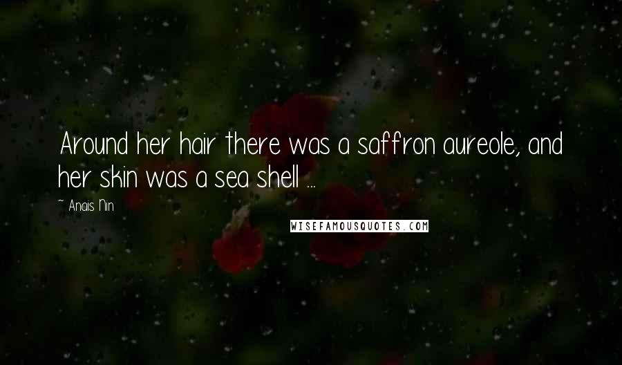 Anais Nin Quotes: Around her hair there was a saffron aureole, and her skin was a sea shell ...