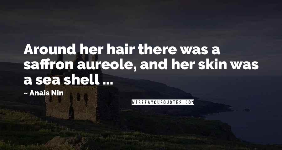 Anais Nin Quotes: Around her hair there was a saffron aureole, and her skin was a sea shell ...