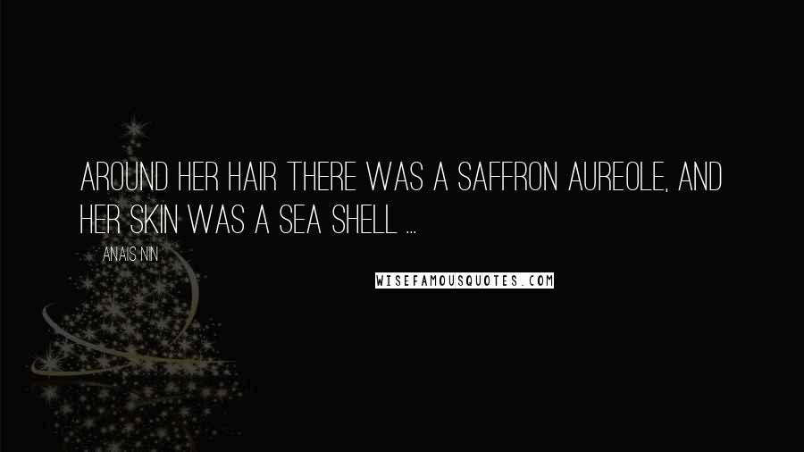 Anais Nin Quotes: Around her hair there was a saffron aureole, and her skin was a sea shell ...