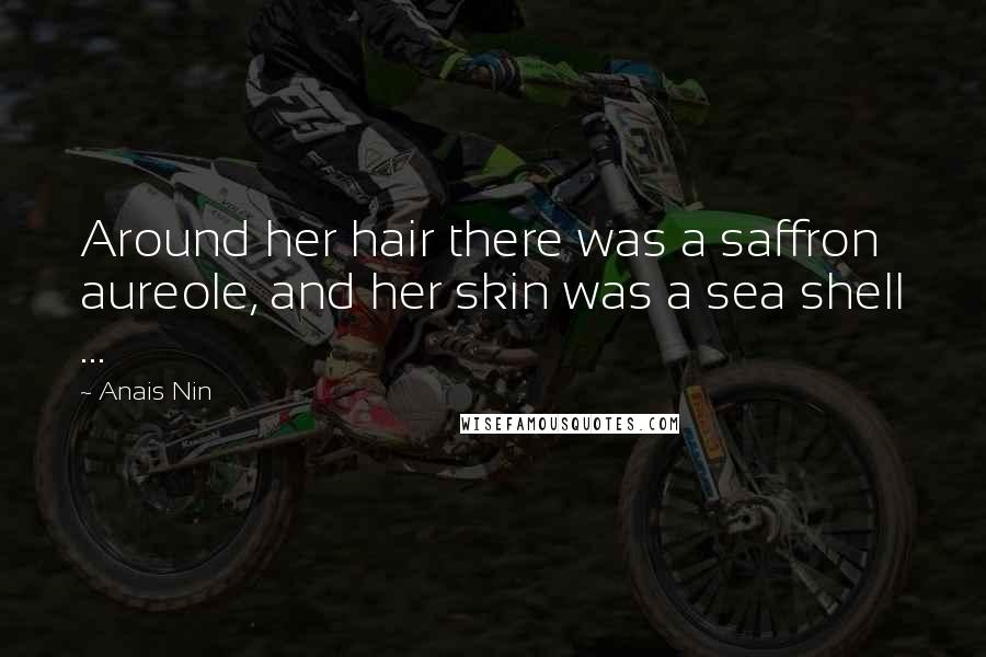 Anais Nin Quotes: Around her hair there was a saffron aureole, and her skin was a sea shell ...