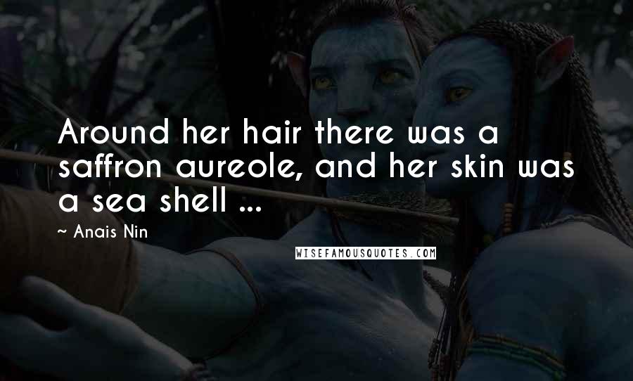 Anais Nin Quotes: Around her hair there was a saffron aureole, and her skin was a sea shell ...