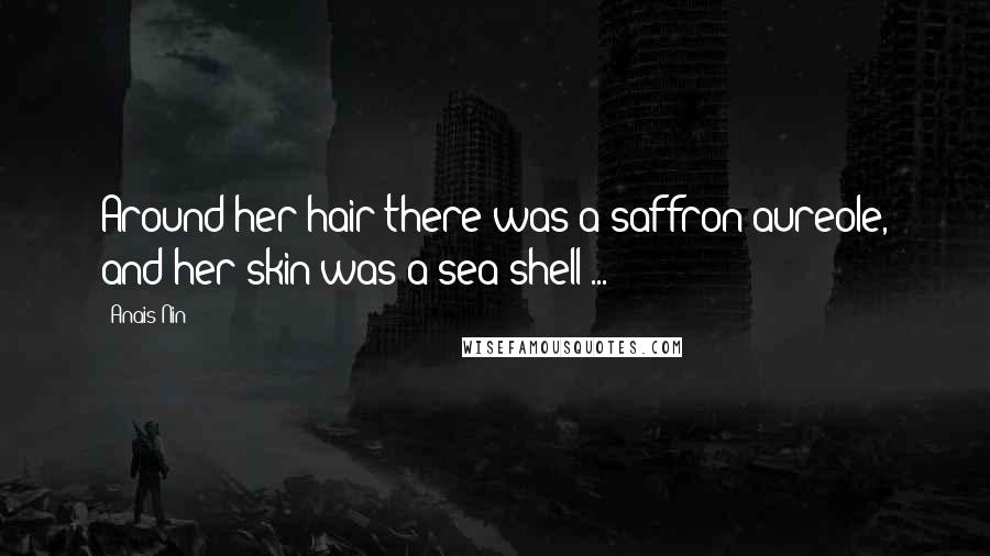 Anais Nin Quotes: Around her hair there was a saffron aureole, and her skin was a sea shell ...