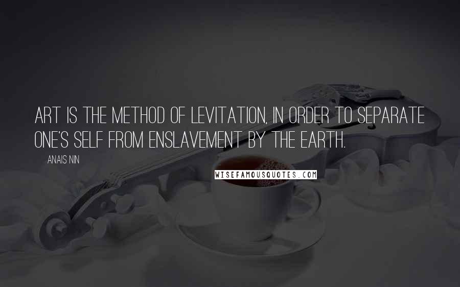Anais Nin Quotes: Art is the method of levitation, in order to separate one's self from enslavement by the earth.