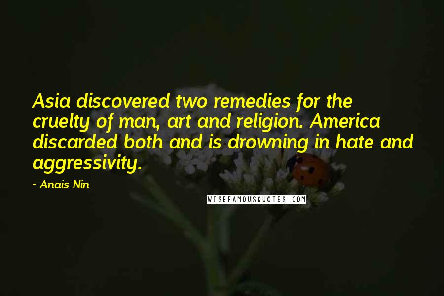Anais Nin Quotes: Asia discovered two remedies for the cruelty of man, art and religion. America discarded both and is drowning in hate and aggressivity.