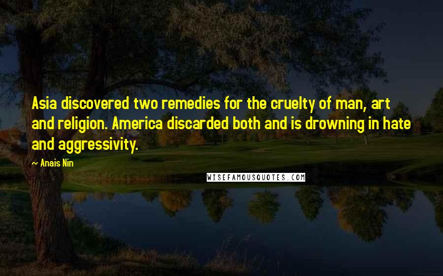 Anais Nin Quotes: Asia discovered two remedies for the cruelty of man, art and religion. America discarded both and is drowning in hate and aggressivity.