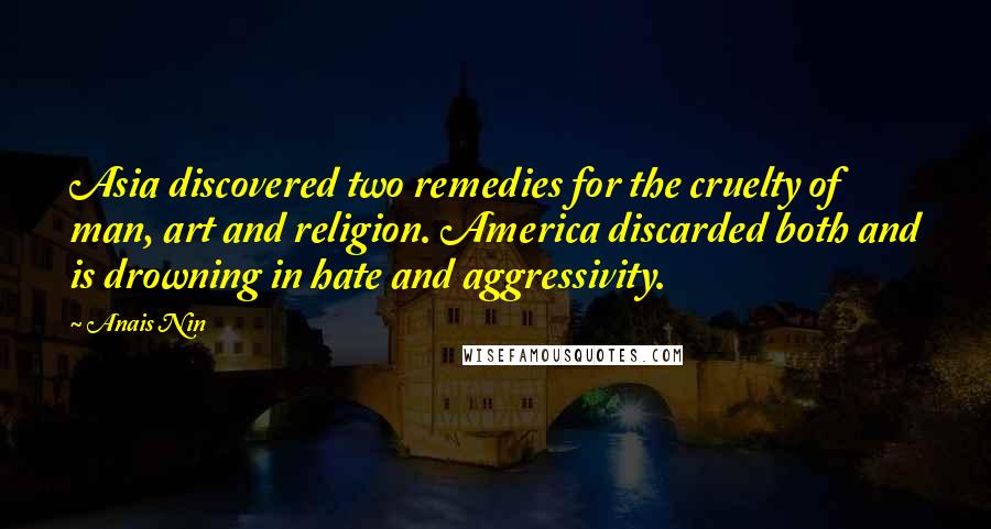 Anais Nin Quotes: Asia discovered two remedies for the cruelty of man, art and religion. America discarded both and is drowning in hate and aggressivity.